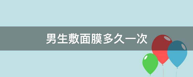 男生敷面膜多久一次 男生敷面膜多久一次知乎