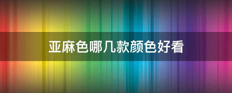 亚麻色哪几款颜色好看 亚麻色哪个颜色最好看