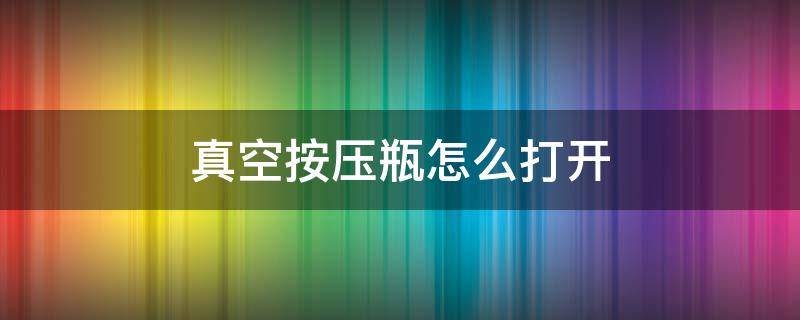 真空按压瓶怎么打开 真空按压瓶如何打开