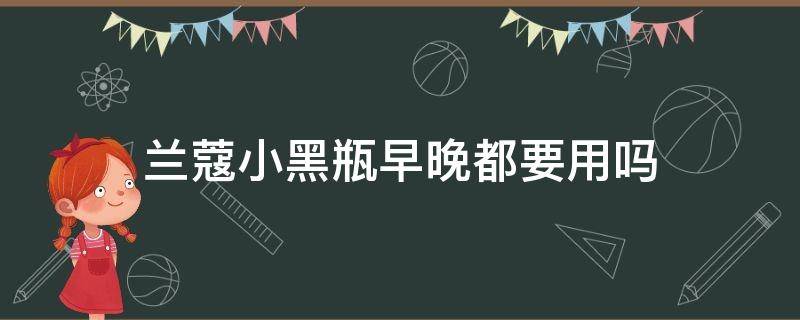 兰蔻小黑瓶早晚都要用吗（兰蔻小黑瓶早晚都要用吗女生）