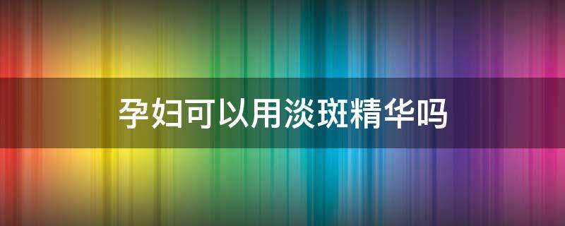 孕妇可以用淡斑精华吗 孕妇可以用淡斑精华吗有影响吗