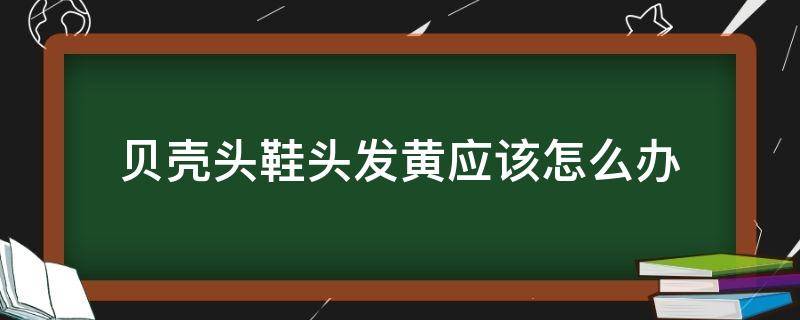 贝壳头鞋头发黄应该怎么办（贝壳头鞋头变黄怎么办）