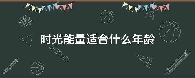 时光能量适合什么年龄（时光能量适合什么年龄段的人）