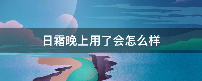 日霜晚上用了会怎么样（日霜用在晚上会怎么样）