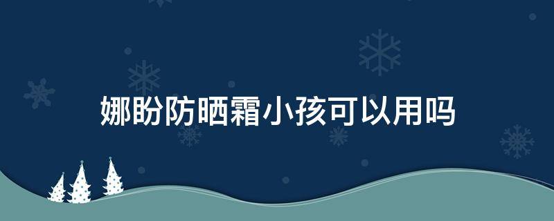 娜盼防晒霜小孩可以用吗 娜盼防晒适合什么肌肤