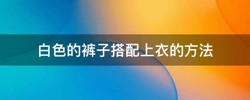 白色的裤子搭配上衣的方法 白色裤子搭什么样子的上衣