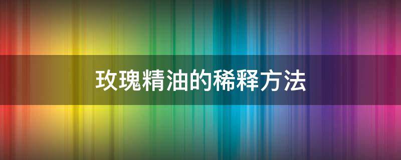 玫瑰精油的稀释方法 玫瑰精油的稀释方法是什么