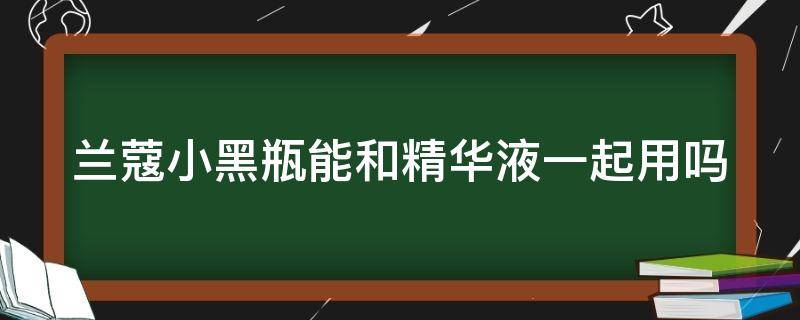 兰蔻小黑瓶能和精华液一起用吗（兰蔻小黑瓶能和精华液一起用吗女生）