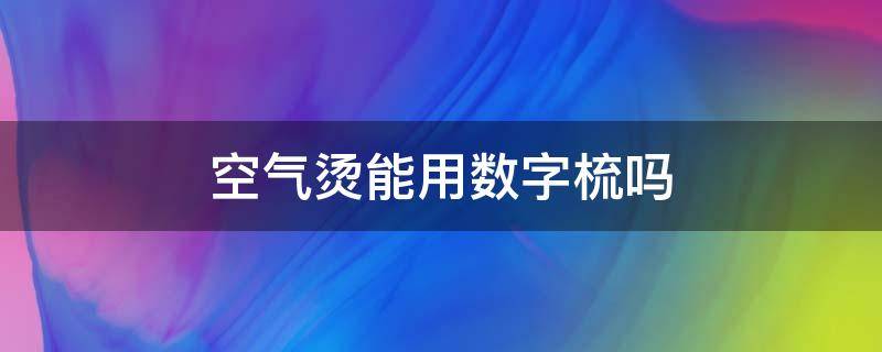 空气烫能用数字梳吗（空气烫适合发量多的吗）