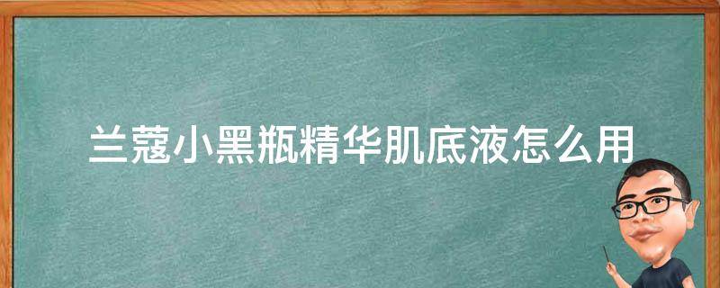 兰蔻小黑瓶精华肌底液怎么用 兰蔻小黑瓶精华肌底液怎么用视频