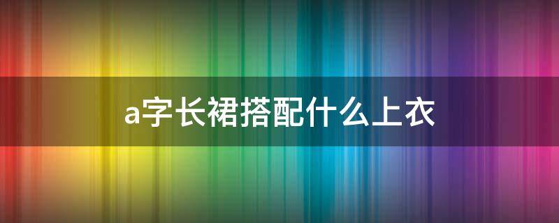 a字长裙搭配什么上衣（a字长裙搭配什么上衣好看冬季）