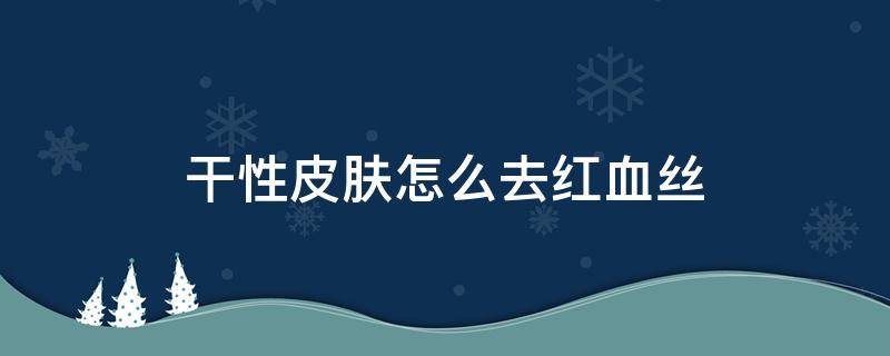 干性皮肤怎么去红血丝 干性皮肤怎么去斑