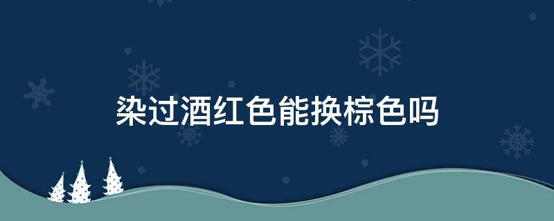 染过酒红色能换棕色吗（染过酒红色能换棕色吗）