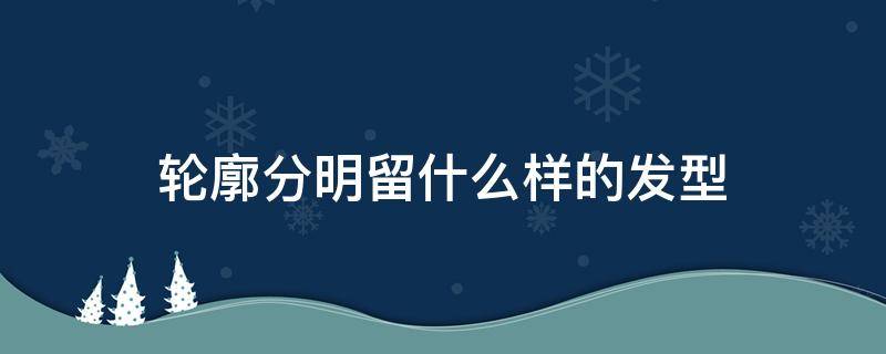 轮廓分明留什么样的发型 轮廓分明的人适合什么发型