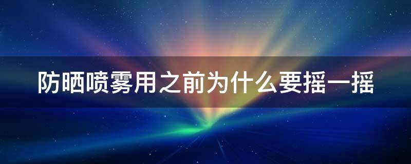 防晒喷雾用之前为什么要摇一摇（防晒喷雾用之前为什么要摇一摇再用）