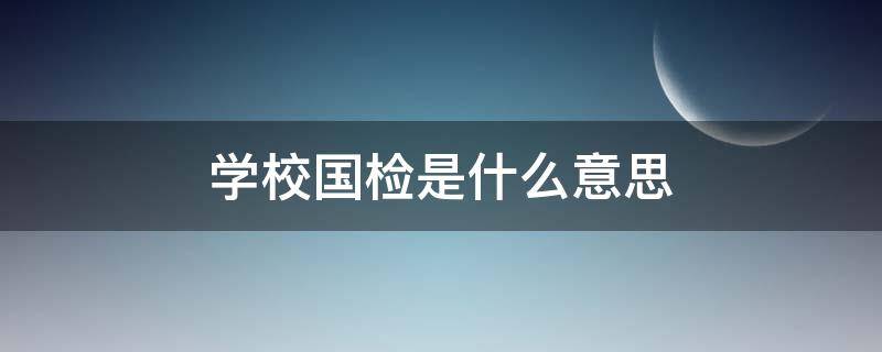 学校国检是什么意思（学校国检一般要多久）