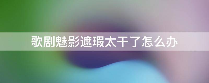 歌剧魅影遮瑕太干了怎么办 歌剧魅影遮瑕打开可以用几年