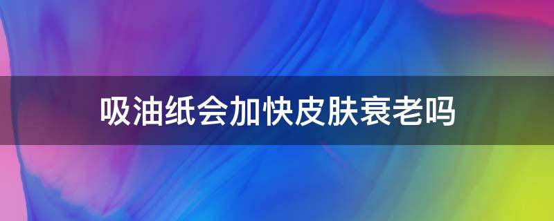 吸油纸会加快皮肤衰老吗（吸油纸会让皮肤更油吗）