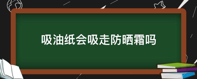 吸油纸会吸走防晒霜吗（吸油纸会吸走防晒霜吗为什么）