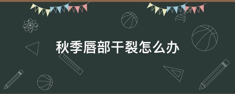 秋季唇部干裂怎么办（秋季唇部干裂怎么办呢）