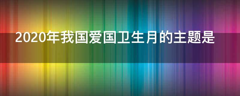 2020年我国爱国卫生月的主题是（2020年我国爱国卫生运动月的主题是）