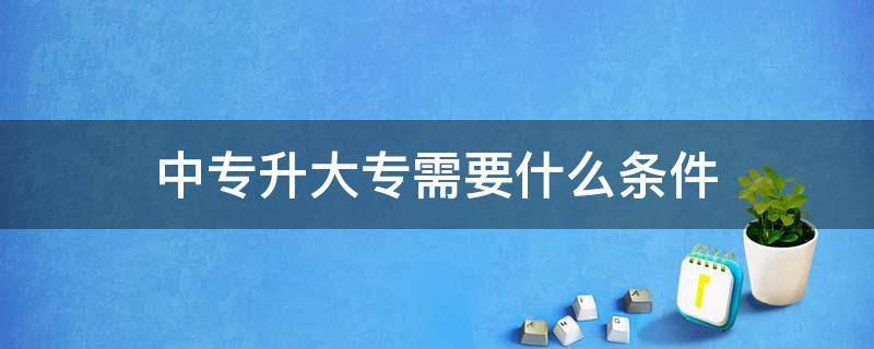 中专升大专需要什么条件 中专升大专需要什么条件才拿到录取通知书?