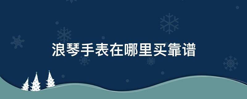 浪琴手表在哪里买靠谱（浪琴手表去哪里买能买到真的）