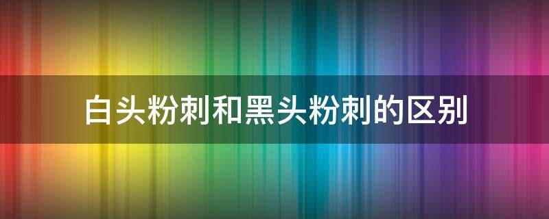 白头粉刺和黑头粉刺的区别 白头粉刺和黑头粉刺的区别是什么