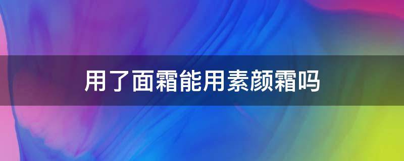 用了面霜能用素颜霜吗（用了面霜能用素颜霜吗）