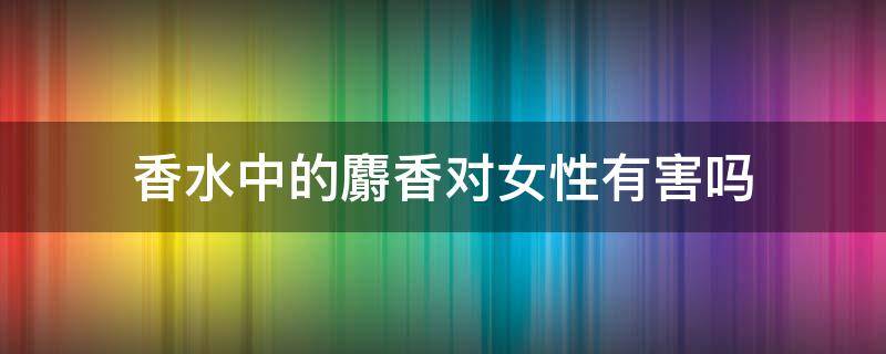 香水中的麝香对女性有害吗 香水中的麝香对女性有害吗视频