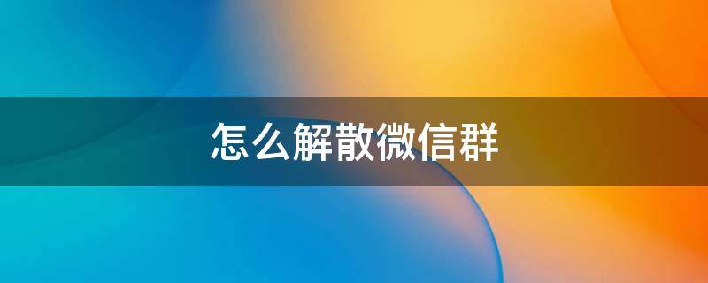 怎么解散微信群 怎么解散微信群的步骤