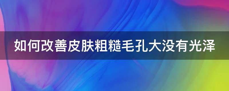 如何改善皮肤粗糙毛孔大没有光泽（怎么改善皮肤暗黄毛孔粗大没光泽）