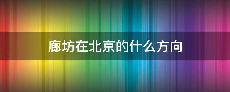 廊坊在北京的什么方向（廊坊在北京的什么方向地图）