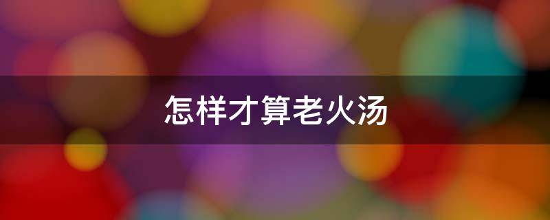 怎样才算老火汤 怎样才算老火汤 医生说不能喝