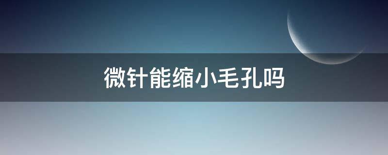 微针能缩小毛孔吗（微针能收缩毛孔么）