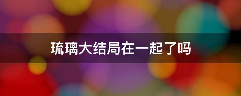 琉璃大结局在一起了吗 琉璃大结局在一起了吗知乎