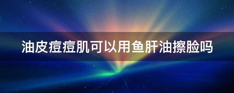 油皮痘痘肌可以用鱼肝油擦脸吗 油皮痘痘肌可以用鱼肝油擦脸吗女生