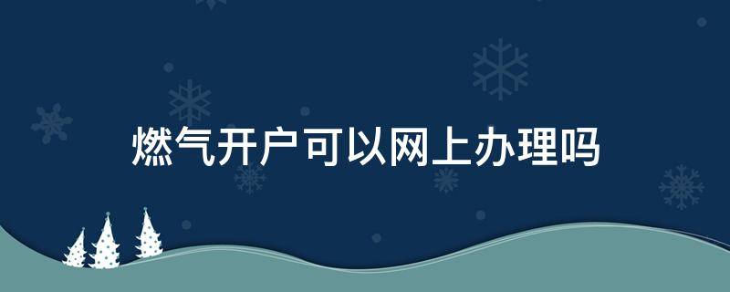 燃气开户可以网上办理吗（燃气开户可以微信办理吗）