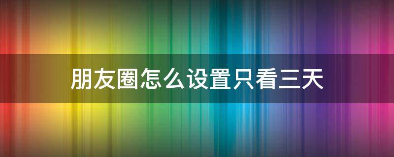 朋友圈怎么设置只看三天（朋友圈怎么设置只看三天是对所有人吗）