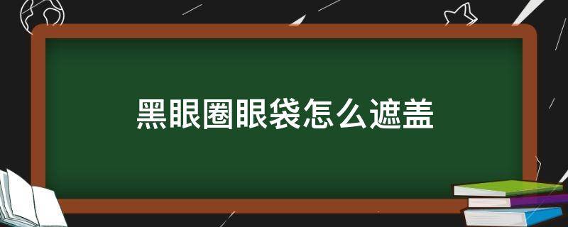 黑眼圈眼袋怎么遮盖（黑眼圈眼袋怎么遮盖图片）