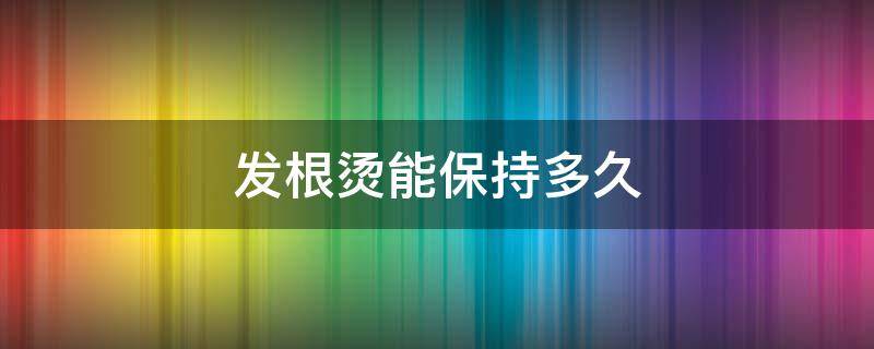 发根烫能保持多久（发根烫能保持多久不变形）