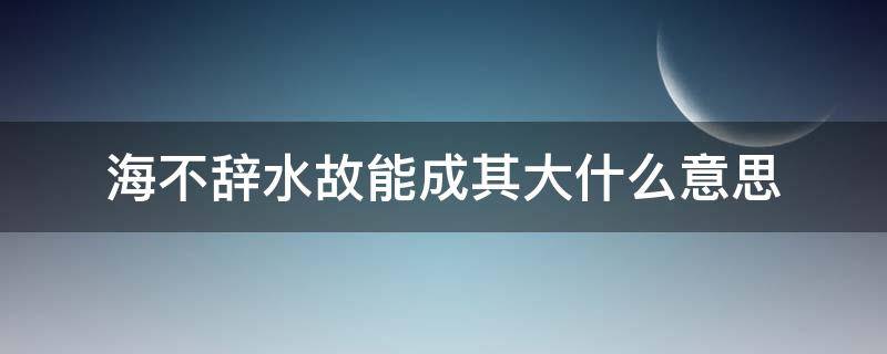 海不辞水故能成其大什么意思（海不辞水,故能成其大哲学道理）