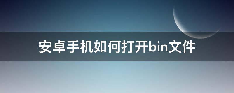 安卓手机如何打开bin文件 安卓手机怎么看bin文件