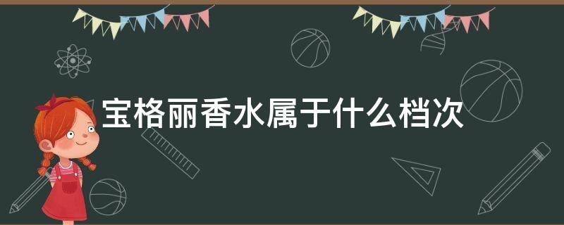 宝格丽香水属于什么档次（宝格丽香水属于什么档次跟迪奥比）