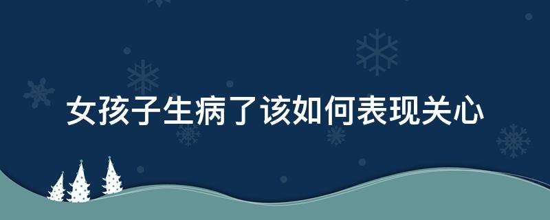 女孩子生病了该如何表现关心（女孩子生病了该如何表现关心自己）