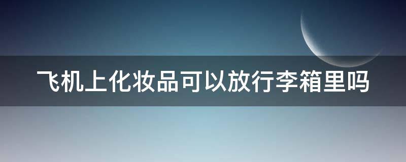 飞机上化妆品可以放行李箱里吗（飞机上化妆品可以随身携带吗）