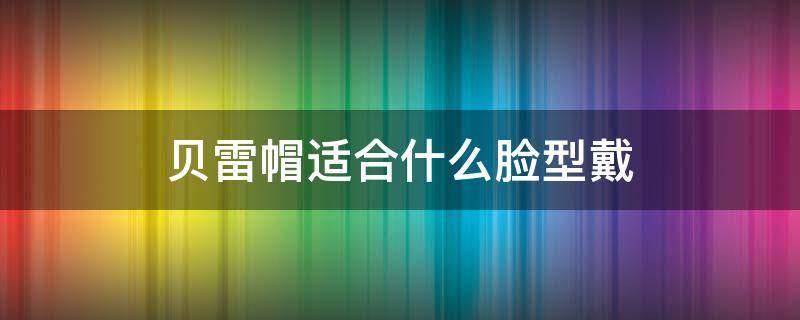 贝雷帽适合什么脸型戴 贝雷帽适合什么脸型戴图片