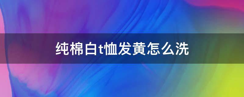 纯棉白t恤发黄怎么洗 纯棉白t恤发黄怎么洗掉