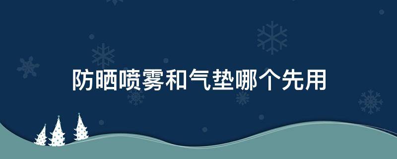 防晒喷雾和气垫哪个先用（防晒喷雾和气垫哪个先用比较好）