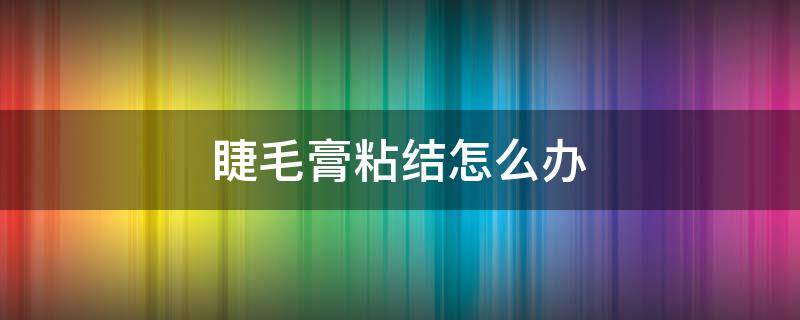 睫毛膏粘结怎么办 睫毛膏粘住了怎么办